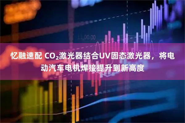 忆融速配 CO₂激光器结合UV固态激光器，将电动汽车电机焊接提升到新高度