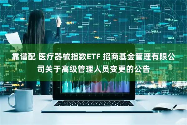 靠谱配 医疗器械指数ETF 招商基金管理有限公司关于高级管理人员变更的公告
