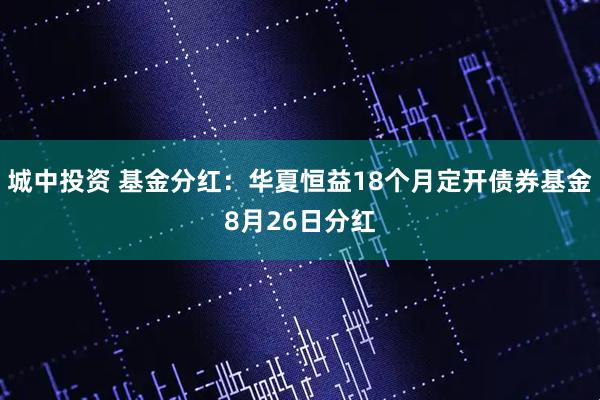 城中投资 基金分红:华夏恒益18个月定开债券基金8月26日分红