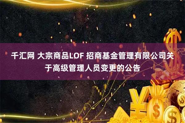千汇网 大宗商品LOF 招商基金管理有限公司关于高级管理人员变更的公告