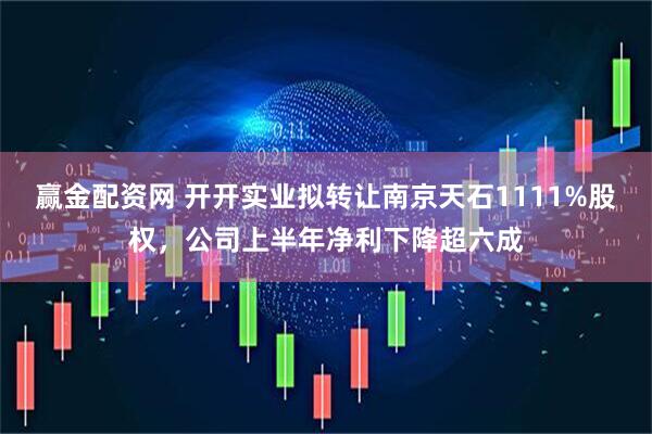 赢金配资网 开开实业拟转让南京天石1111%股权，公司上半年净利下降超六成