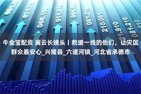 牛金宝配资 冀云长镜头丨救援一线的他们，让灾区群众最安心_兴隆县_六道河镇_河北省承德市