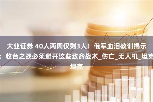 大业证券 40人两周仅剩3人！俄军血泪教训揭示：收台之战必须避开这些致命战术_伤亡_无人机_坦克