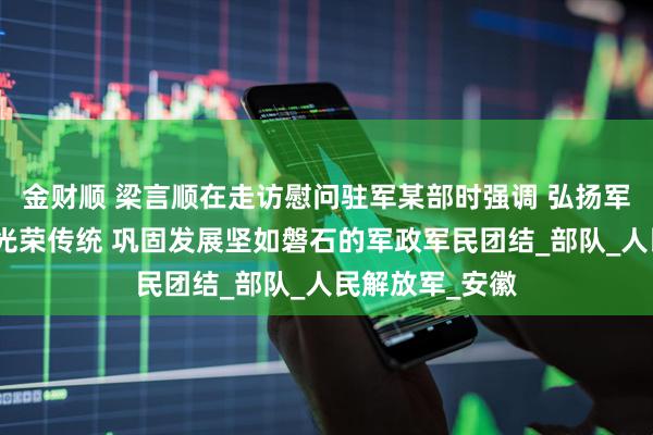 金财顺 梁言顺在走访慰问驻军某部时强调 弘扬军爱民民拥军的光荣传统 巩固发展坚如磐石的军政军民团结_部队_人民解放军_安徽