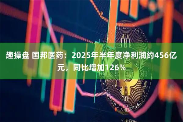趣操盘 国邦医药：2025年半年度净利润约456亿元，同比增加126%