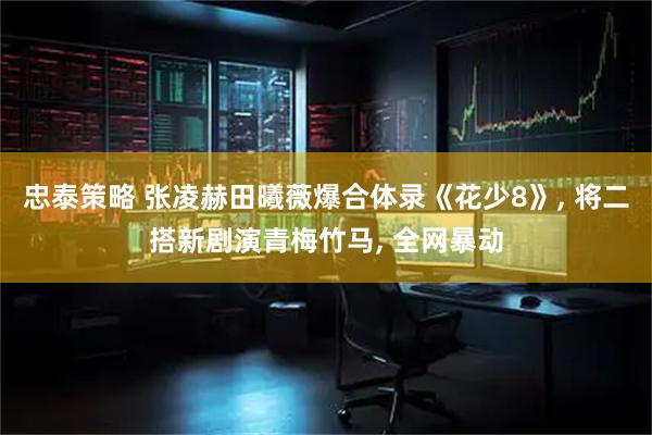 忠泰策略 张凌赫田曦薇爆合体录《花少8》, 将二搭新剧演青梅竹马, 全网暴动