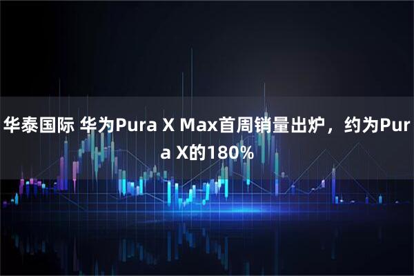 华泰国际 华为Pura X Max首周销量出炉，约为Pura X的180%
