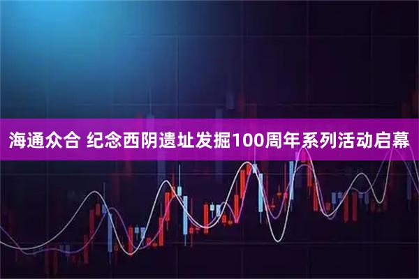 海通众合 纪念西阴遗址发掘100周年系列活动启幕