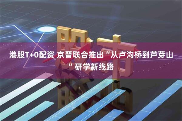 港股T+0配资 京晋联合推出“从卢沟桥到芦芽山”研学新线路