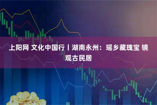 上阳网 文化中国行丨湖南永州：瑶乡藏瑰宝 镜观古民居