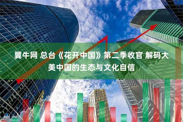 翼牛网 总台《花开中国》第二季收官 解码大美中国的生态与文化自信