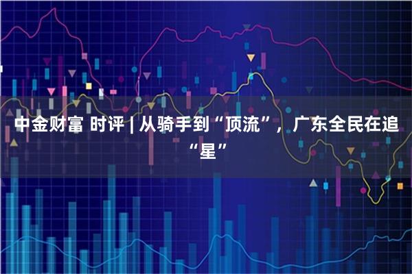 中金财富 时评 | 从骑手到“顶流”,广东全民在追“星”