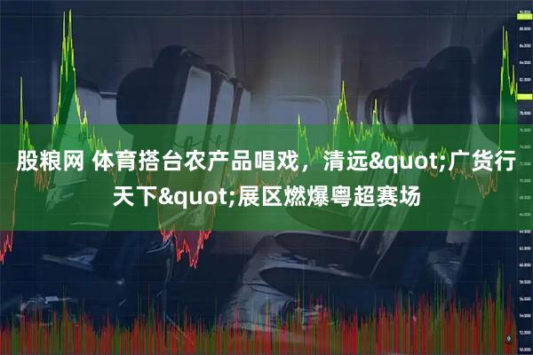 股粮网 体育搭台农产品唱戏，清远"广货行天下"展区燃爆粤超赛场