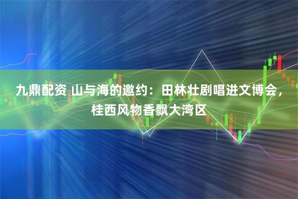 九鼎配资 山与海的邀约：田林壮剧唱进文博会，桂西风物香飘大湾区