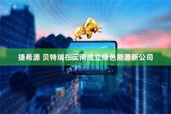 捷希源 贝特瑞在云南成立绿色能源新公司