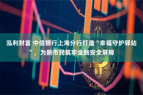 泓利财富 中信银行上海分行打造“幸福守护驿站”，为新市民筑牢金融安全屏障
