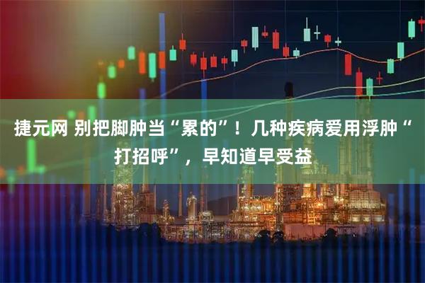 捷元网 别把脚肿当“累的”!几种疾病爱用浮肿“打招呼”,早知道早受益